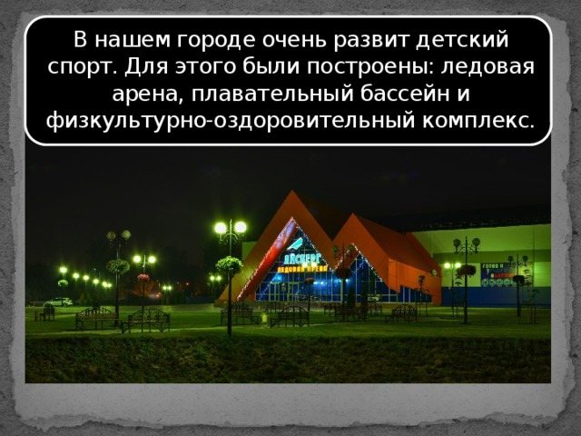 В нашем городе очень развит детский спорт. Для этого были построены: ледовая арена, плавательный бассейн и физкультурно-оздоровительный комплекс.