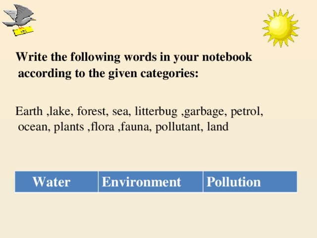 Write the following words in your notebook according to the given categories:  Earth ,lake, forest, sea, litterbug ,garbage, petrol, ocean, plants ,flora ,fauna, pollutant, land    Water Environment Pollution