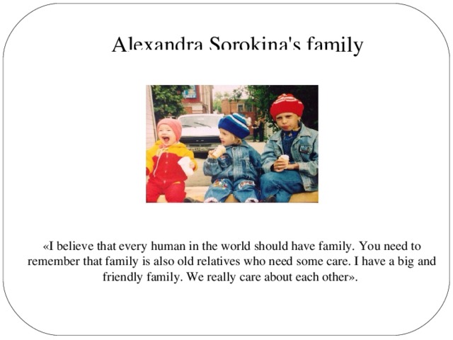 Alexandra Sorokina's family «I believe that every human in the world should have family. You need to remember that family is also old relatives who need some care. I have a big and friendly family. We really care about each other».