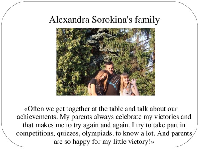 Alexandra Sorokina's family «Often we get together at the table and talk about our achievements. My parents always celebrate my victories and that makes me to try again and again. I try to take part in competitions, quizzes, olympiads, to know a lot. And parents are so happy for my little victory!»