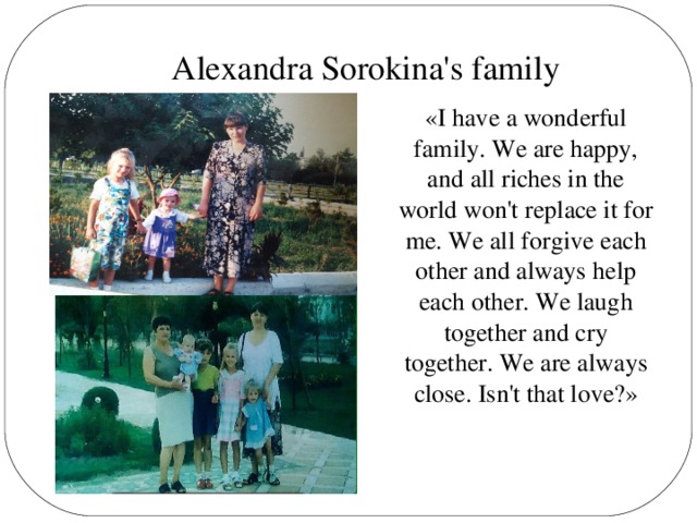 Alexandra Sorokina's family «I have a wonderful family. We are happy, and all riches in the world won't replace it for me. We all forgive each other and always help each other. We laugh together and cry together. We are always close. Isn't that love?»