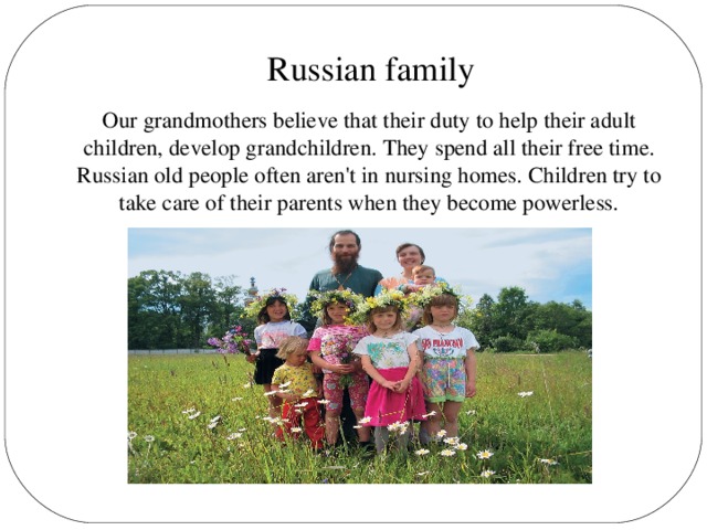 Russian family Our grandmothers believe that their duty to help their adult children, develop grandchildren. They spend all their free time. Russian old people often aren't in nursing homes. Children try to take care of their parents when they become powerless.