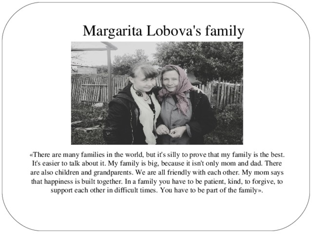 Margarita Lobova's family «There are many families in the world, but it's silly to prove that my family is the best. It's easier to talk about it. My family is big, because it isn't only mom and dad. There are also children and grandparents. We are all friendly with each other. My mom says that happiness is built together. In a family you have to be patient, kind, to forgive, to support each other in difficult times. You have to be part of the family».