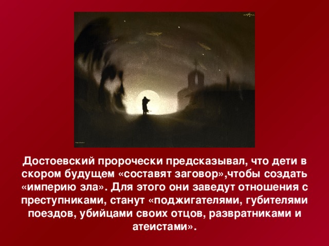 Достоевский пророчески предсказывал, что дети в скором будущем «составят заговор»,чтобы создать «империю зла». Для этого они заведут отношения с преступниками, станут «поджигателями, губителями поездов, убийцами своих отцов, развратниками и атеистами».