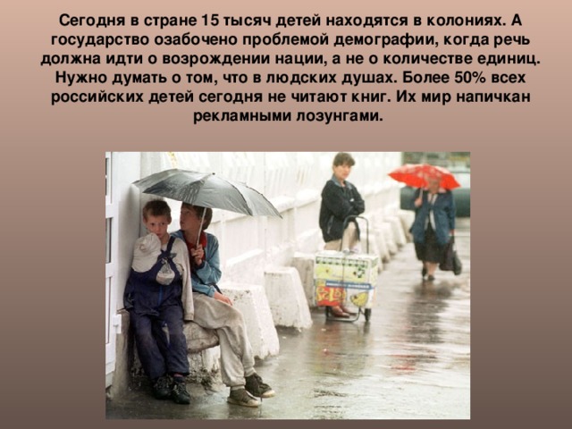 Сегодня в стране 15 тысяч детей находятся в колониях. А государство озабочено проблемой демографии, когда речь должна идти о возрождении нации, а не о количестве единиц. Нужно думать о том, что в людских душах. Более 50% всех российских детей сегодня не читают книг. Их мир напичкан рекламными лозунгами.