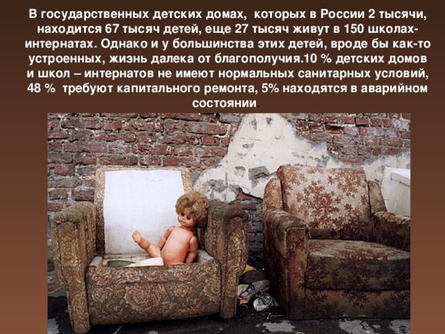 В государственных детских домах, которых в России 2 тысячи, находится 67 тысяч детей, еще 27 тысяч живут в 150 школах-интернатах. Однако и у большинства этих детей, вроде бы как-то устроенных, жизнь далека от благополучия.10 % детских домов и школ – интернатов не имеют нормальных санитарных условий, 48 % требуют капитального ремонта, 5% находятся в аварийном состоянии .