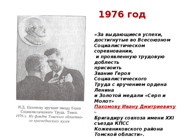 1976 год «За выдающиеся успехи, достигнутые во Всесоюзном Социалистическом соревновании,  и проявленную трудовую доблесть присвоить Звание Героя Социалистического Труда с вручением ордена Ленина и Золотой медали «Серп и Молот» Пахомову Ивану Дмитриевичу –  Бригадиру совхоза имени XXI съезда КПСС Кожевниковского района Томской области».  (Из Указа Президиума Верховного Совета СССР).