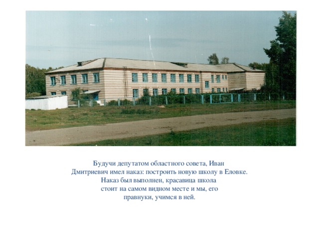 Будучи депутатом областного совета, Иван Дмитриевич имел наказ: построить новую школу в Еловке. Наказ был выполнен, красавица школа стоит на самом видном месте и мы, его правнуки, учимся в ней.