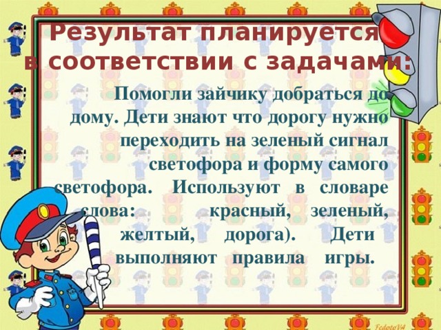 Результат планируется в соответствии с задачами:  Помогли зайчику добраться до дому. Дети знают что дорогу нужно переходить на зеленый сигнал светофора и форму самого светофора. Используют в словаре слова: красный, зеленый,  желтый, дорога). Дети  выполняют правила игры.