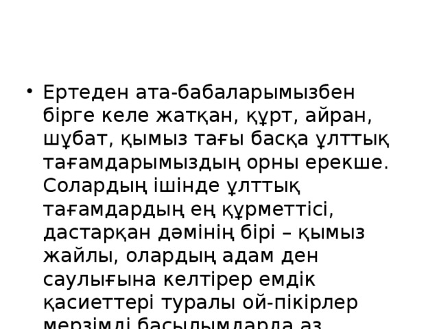 Ертеден ата-бабаларымызбен бірге келе жатқан, құрт, айран, шұбат, қымыз тағы басқа ұлттық тағамдарымыздың орны ерекше. Солардың ішінде ұлттық тағамдардың ең құрметтісі, дастарқан дәмінің бірі – қымыз жайлы, олардың адам ден саулығына келтірер емдік қасиеттері туралы ой-пікірлер мерзімді басылымдарда аз айтылып, кем жазылып жүрген жоқ.