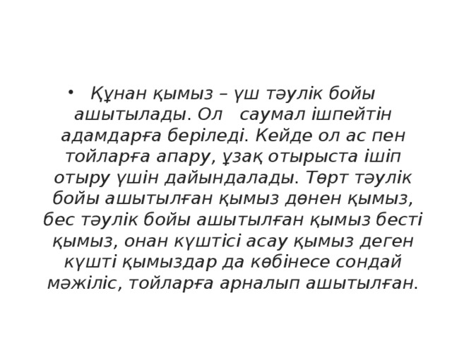 Құнан қымыз – үш тәулік бойы ашытылады. Ол саумал ішпейтін адамдарға беріледі. Кейде ол ас пен тойларға апару, ұзақ отырыста ішіп отыру үшін дайындалады. Төрт тәулік бойы ашытылған қымыз дөнен қымыз, бес тәулік бойы ашытылған қымыз бесті қымыз, онан күштісі асау қымыз деген күшті қымыздар да көбінесе сондай мәжіліс, тойларға арналып ашытылған.