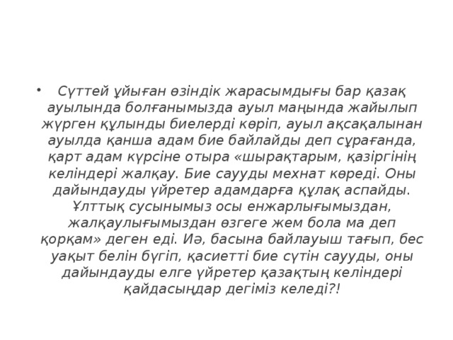 Сүттей ұйыған өзіндік жарасымдығы бар қазақ ауылында болғанымызда ауыл маңында жайылып жүрген құлынды биелерді көріп, ауыл ақсақалынан ауылда қанша адам бие байлайды деп сұрағанда, қарт адам күрсіне отыра «шырақтарым, қазіргінің келіндері жалқау. Бие саууды мехнат көреді. Оны дайындауды үйретер адамдарға құлақ аспайды. Ұлттық сусынымыз осы енжарлығымыздан, жалқаулығымыздан өзгеге жем бола ма деп қорқам» деген еді. Иә, басына байлауыш тағып, бес уақыт белін бүгіп, қасиетті бие сүтін саууды, оны дайындауды елге үйретер қазақтың келіндері қайдасыңдар дегіміз келеді?!