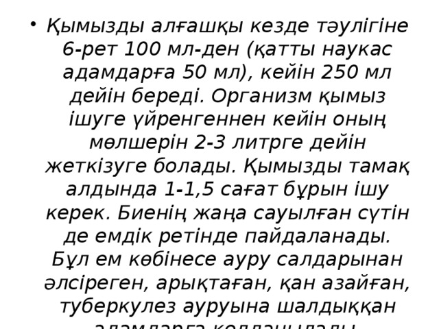 Қымызды алғашқы кезде тәулігіне 6-рет 100 мл-ден (қатты наукас адамдарға 50 мл), кейін 250 мл дейін береді. Организм қымыз ішуге үйренгеннен кейін оның мөлшерін 2-3 литрге дейін жеткізуге болады. Қымызды тамақ алдында 1-1,5 сағат бұрын ішу керек. Биенің жаңа сауылған сүтін де емдік ретінде пайдаланады. Бұл ем көбінесе ауру салдарынан әлсіреген, арықтаған, қан азайған, туберкулез ауруына шалдыққан адамдарға қолданылады.