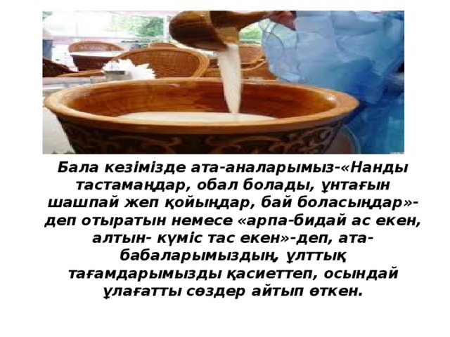 Бала кезімізде ата-аналарымыз-«Нанды тастамаңдар, обал болады, ұнтағын шашпай жеп қойыңдар, бай боласыңдар»- деп отыратын немесе «арпа-бидай ас екен, алтын- күміс тас екен»-деп, ата-бабаларымыздың, ұлттық тағамдарымызды қасиеттеп, осындай ұлағатты сөздер айтып өткен.