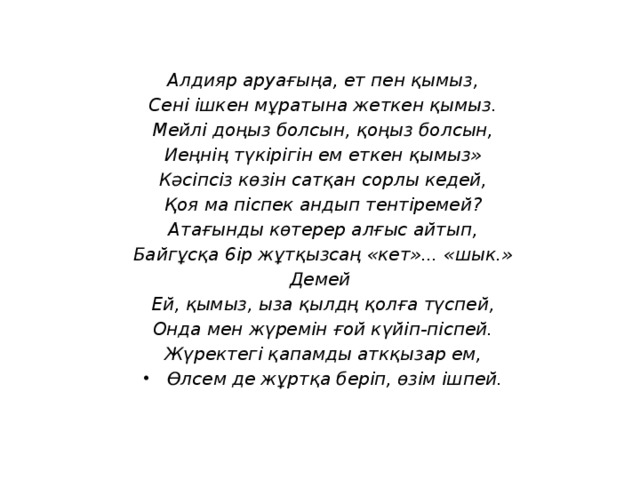 Алдияр аруағыңа, ет пен қымыз, Сені ішкен мұратына жеткен қымыз. Мейлі доңыз болсын, қоңыз болсын, Иеңнің түкірігін ем еткен қымыз» Кәсіпсіз көзін сатқан сорлы кедей, Қоя ма піспек андып тентіремей? Атағынды көтерер алғыс айтып, Байгұсқа 6ip жұтқызсаң «кет»... «шык.» Демей  Ей, қымыз, ыза қылдң қолға түспей, Онда мен жүремін ғой күйіп-піспей. Жүректегі қапамды аткқызар ем, Өлсем де жұртқа бepiп, өзім ішпей.  