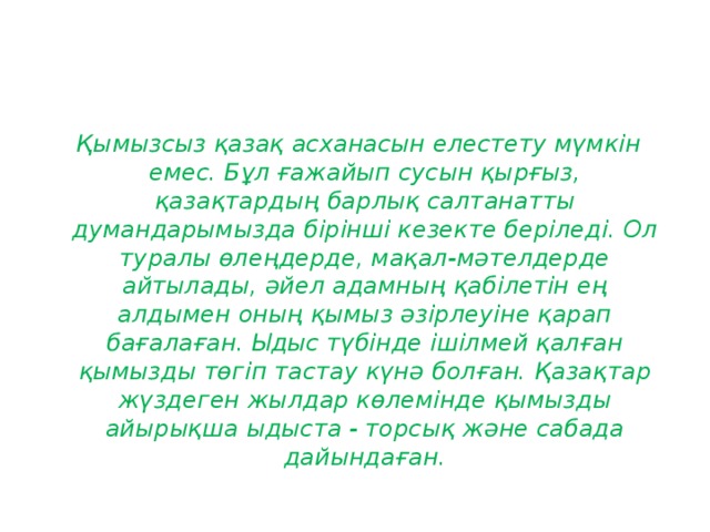 Қымызсыз қазақ асханасын елестету мүмкiн емес. Бұл ғажайып сусын қырғыз, қазақтардың барлық салтанатты думандарымызда бiрiншi кезекте берiледi. Ол туралы өлеңдерде, мақал-мәтелдерде айтылады, әйел адамның қабiлетiн ең алдымен оның қымыз әзiрлеуiне қарап бағалаған. Ыдыс түбiнде iшiлмей қалған қымызды төгiп тастау күнә болған. Қазақтар жүздеген жылдар көлемiнде қымызды айырықша ыдыста - торсық және сабада дайындаған.