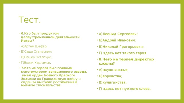 Тест. 6.Кто был продуктом целеустремленной деятельности Искры? А)Артем Шефер; Б)Саша Стамескин; В)Пашка Остапчук; Г)Вовик Харламов . 7.Кто из героев был главным конструктором авиационного завода, имел орден Боевого Красного Знамени за Гражданскую войну И ОРДЕН ЗА ВЫСОКИЕ ДОСТИЖЕНИЯ В МИРНОМ СТРОИТЕЛЬСТВЕ. А)Леонид Сергеевич; Б)Андрей Иванович; В)Николай Григорьевич; Г) здесь нет такого героя. 8.Чего не терпел директор школы? А)наушничанья; Б)воровства; В)хулиганства; Г) здесь нет нужного слова.