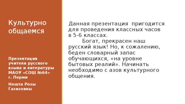 Культурно общаемся   Данная презентация пригодится для проведения классных часов в 5-6 классах.  Богат, прекрасен наш русский язык! Но, к сожалению, беден словарный запас обучающихся, «на уровне бытовых реалий». Начинать необходимо с азов культурного общения. Презентация учителя русского языка и литературы МАОУ «СОШ №64» г. Перми Нешта Розы Газизовны