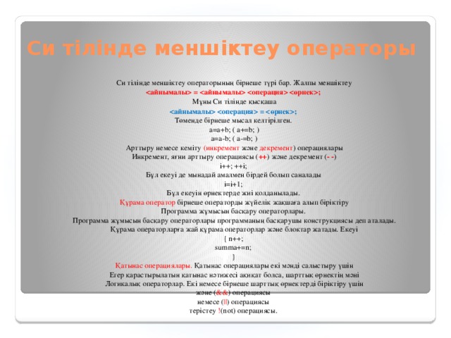 Си тілінде меншіктеу операторы Си тілінде меншіктеу операторының бірнеше түрі бар. Жалпы меншіктеу   =   ; Мұны Си тілінде қысқаша   = ;  Төменде бірнеше мысал келтірілген.  a=a+b; ( a+=b; )  a=a-b; ( a-=b; )  Арттыру немесе кеміту (инкремент және декремент ) операциялары  Инкремент, яғни арттыру операциясы ( ++ ) және декремент ( - - )  i++; ++i;  Бұл екеуі де мынадай амалмен бірдей болып саналады  i=i+1;  Бұл екеуін өрнектерде жиі қолданылады.  Құрама оператор бірнеше операторды жүйелік жақшаға алып біріктіру  Программа жұмысын басқару операторлары.  Программа жұмысын басқару операторлары программаның басқарушы конструкциясы деп аталады.  Құрама операторларға жай құрама операторлар және блоктар жатады. Екеуі  { n++;  summa+=n;  }  Қатынас операциялары. Қатынас операциялары екі мәнді салыстыру үшін  Егер қарастырылатын қатынас нәтижесі ақиқат болса, шарттық өрнектің мәні  Логикалық операторлар. Екі немесе бірнеше шарттық өрнектерді біріктіру үшін  және ( && ) операциясы  немесе ( || ) операциясы  терістеу ! (not) oперациясы.