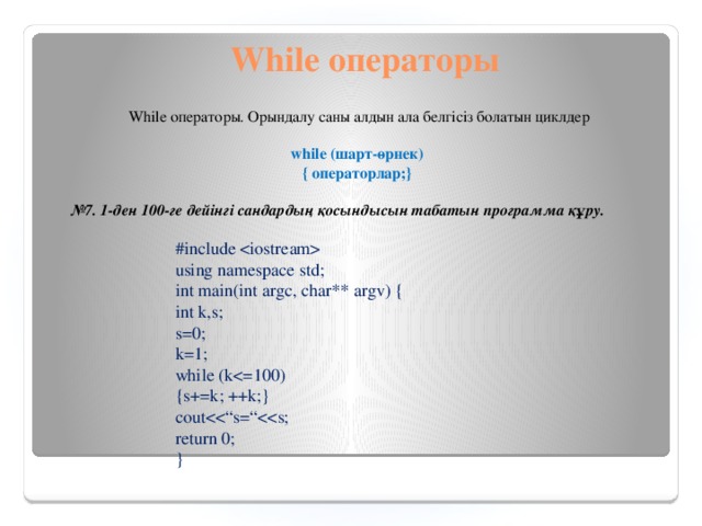 While операторы While операторы. Орындалу саны алдын ала белгісіз болатын циклдер    while (шарт-өрнек)  { операторлар;}   № 7.  1-ден 100-ге дейінгі сандардың қосындысын табатын программа құру. #include  using namespace std; int main(int argc, char** argv) { int k,s; s=0; k=1; while (k{s+=k; ++k;} coutreturn 0; }