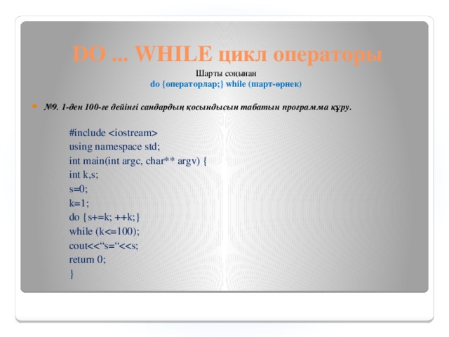 DO ... WHILE цикл операторы Шарты соңынан  do {операторлар;} while (шарт-өрнек)   № 9.  1-ден 100-ге дейінгі сандардың қосындысын табатын программа құру. #include  using namespace std; int main(int argc, char** argv) { int k,s; s=0; k=1; do {s+=k; ++k;} while (kcoutreturn 0; }