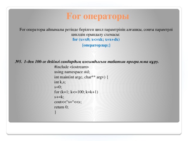 For операторы For операторы айнымалы ретінде берілген цикл парамтрінің алғашқы, соңғы парамтрлі циклдің орындалу схемасы:  for (x=x0; x {операторлар;}  № 5. 1-ден 100-ге дейінгі сандардың қосындысын табатын программа құру. #include  using namespace std; int main(int argc, char** argv) { int k,s; s=0; for (k=1; ks+=k; coutreturn 0; }