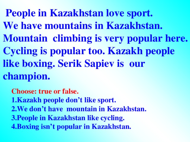 People in Kazakhstan love sport. We have mountains in Kazakhstan. Mountain climbing is very popular here. Cycling is popular too. Kazakh people like boxing. Serik Sapiev is our champion. Choose: true or false. 1.Kazakh people don’t like sport. 2.We don’t have mountain in Kazakhstan. 3.People in Kazakhstan like cycling. 4.Boxing isn’t popular in Kazakhstan.