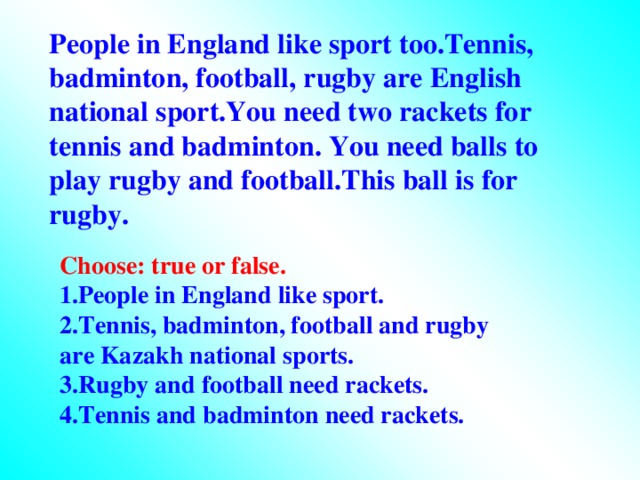 People in England like sport too.Tennis, badminton, football, rugby are English national sport.You need two rackets for tennis and badminton. You need balls to play rugby and football.This ball is for rugby. Choose: true or false. 1.People in England like sport. 2.Tennis, badminton, football and rugby are Kazakh national sports. 3.Rugby and football need rackets. 4.Tennis and badminton need rackets.