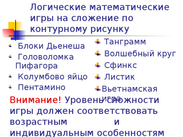 Логические математические игры на сложение по контурному рисунку  Танграмм  Волшебный круг  Сфинкс  Листик Вьетнамская игра  Блоки Дьенеша  Головоломка Пифагора  Колумбово яйцо  Пентамино Внимание! Уровень сложности игры должен соответствовать возрастным и индивидуальным особенностям детей.