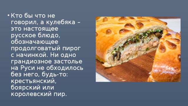 Кто бы что не говорил, а кулебяка – это настоящее русское блюдо, обозначающее продолговатый пирог с начинкой. Ни одно грандиозное застолье на Руси не обходилось без него, будь-то: крестьянский, боярский или королевский пир.