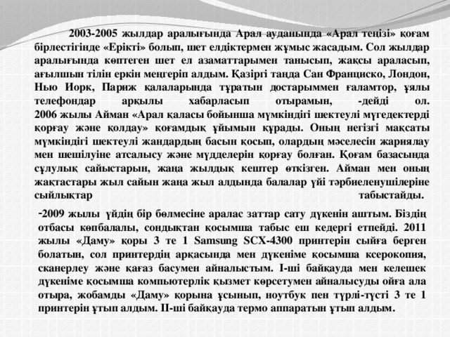                         2003-2005 жылдар аралығында Арал ауданында «Арал теңізі» қоғам бірлестігінде «Ерікті» болып, шет елдіктермен жұмыс жасадым. Сол жылдар аралығында көптеген шет ел азаматтарымен танысып, жақсы араласып, ағылшын тілін еркін меңгеріп алдым. Қазіргі таңда Сан Франциско, Лондон, Нью Иорк, Париж қалаларында тұратын достарыммен ғаламтор, ұялы телефондар арқылы хабарласып отырамын, -дейді ол.  2006 жылы Айман «Арал қаласы бойынша мүмкіндігі шектеулі мүгедектерді қорғау және қолдау» қоғамдық ұйымын құрады. Оның негізгі мақсаты мүмкіндігі шектеулі жандардың басын қосып, олардың мәселесін жариялау мен шешілуіне атсалысу және мүдделерін қорғау болған. Қоғам базасында сұлулық сайыстарын, жаңа жылдық кештер өткізген. Айман мен оның жақтастары жыл сайын жаңа жыл алдында балалар үйі тәрбиеленушілеріне сыйлықтар табыстайды.                     