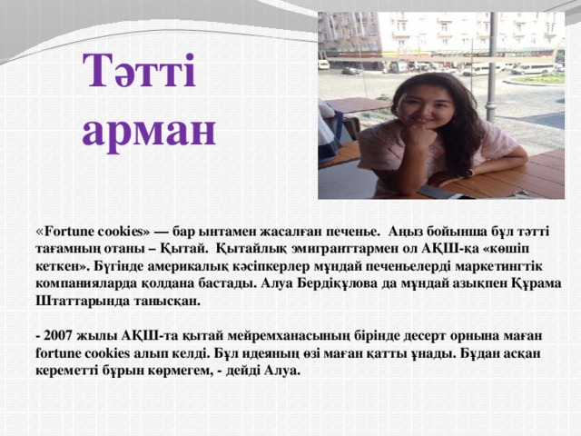            Тәтті арман                    « Fortune cookies» — бар ынтамен жасалған печенье.  Аңыз бойынша бұл тәтті тағамның отаны – Қытай. Қытайлық эмигранттармен ол АҚШ-қа «көшіп кеткен». Бүгінде америкалық кәсіпкерлер мұндай печеньелерді маркетингтік компанияларда қолдана бастады. Алуа Бердіқұлова да мұндай азықпен Құрама Штаттарында танысқан.    - 2007 жылы АҚШ-та қытай мейремханасының бірінде десерт орнына маған fortune cookies алып келді. Бұл идеяның өзі маған қатты ұнады. Бұдан асқан кереметті бұрын көрмегем, - дейді Алуа. 