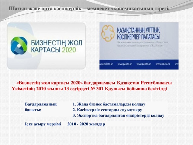              Шағын және орта кәсіпкерлік – мемлекет экономикасының тірегі.                    «Бизнестің жол картасы 2020» бағдарламасы  Қазақстан Республикасы Үкіметінің 2010 жылғы 13 сәуірдегі № 301 Қаулысы бойынша бекітілді Бағдарламаның бағыты: 1. Жаңа бизнес бастамаларды қолдау 2. Кәсіпкерлік секторды сауықтыру 3. Экспортқа бағдарланған өндірістерді қолдау Іске асыру мерзімі 2010 - 2020 жылдар