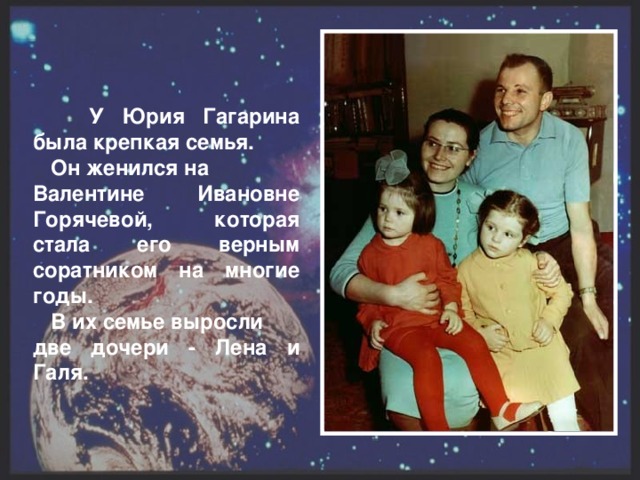 У Юрия Гагарина была  крепкая семья.  Он женился на Валентине Ивановне Горячевой, которая стала его верным соратником на многие годы.  В их семье выросли две дочери - Лена и  Галя.