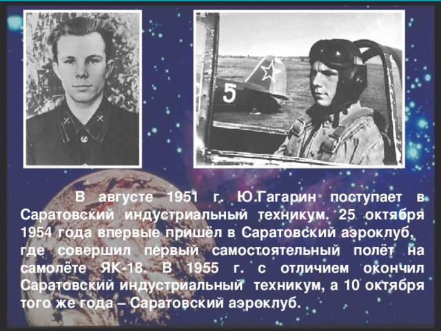 В августе 1951 г. Ю.Гагарин поступает в Саратовский  индустриальный техникум. 25 октября 1954 года впервые пришёл в Саратовский аэроклуб, где совершил первый самостоятельный полёт на самолёте ЯК-18. В 1955 г. с отличием окончил Саратовский индустриальный техникум, а 10 октября того же года – Саратовский аэроклуб.
