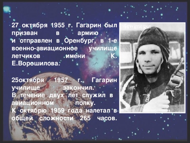 27 октября 1955 г. Гагарин был призван в армию  и отправлен в Оренбург, в 1-е военно-авиационное училище летчиков имени К. Е.Ворошилова.   25октября 1957 г. Гагарин училище закончил.  В течение двух лет служил в авиационном полку.  К октябрю 1959 года налетал в общей сложности 265 часов.
