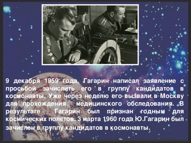 9 декабря 1959 года, Гагарин написал заявление с просьбой зачислить его в группу кандидатов в космонавты. Уже через неделю его вызвали в Москву для прохождения медицинского обследования. В результате Гагарин был признан годным для космических полетов. 3 марта 1960 года Ю.Гагарин был зачислен в группу кандидатов в космонавты.  