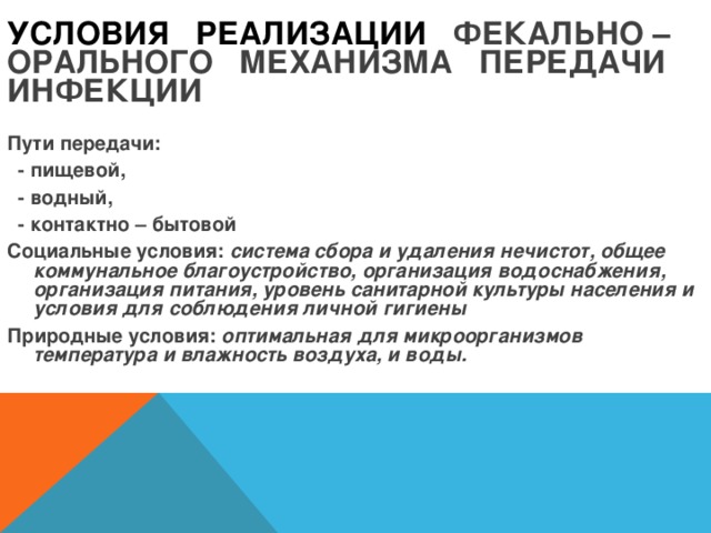 УСЛОВИЯ РЕАЛИЗАЦИИ ФЕКАЛЬНО – ОРАЛЬНОГО МЕХАНИЗМА ПЕРЕДАЧИ ИНФЕКЦИИ Пути передачи:  - пищевой,  - водный,  - контактно – бытовой Социальные условия: система сбора и удаления нечистот, общее коммунальное благоустройство, организация водоснабжения, организация питания, уровень санитарной культуры населения и условия для соблюдения личной гигиены  Природные условия: оптимальная для микроорганизмов температура и влажность воздуха, и воды.