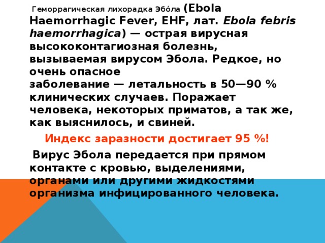 Геморрагическая лихорадка Эбо́ла  (Ebola Haemorrhagic Fever, EHF, лат.  Ebola febris haemorrhagica ) — острая вирусная высококонтагиозная болезнь, вызываемая вирусом Эбола. Редкое, но очень опасное заболевание — летальность в 50—90 % клинических случаев. Поражает человека, некоторых приматов, а так же, как выяснилось, и свиней. Индекс заразности достигает 95 %!  Вирус Эбола передается при прямом контакте с кровью, выделениями, органами или другими жидкостями организма инфицированного человека.