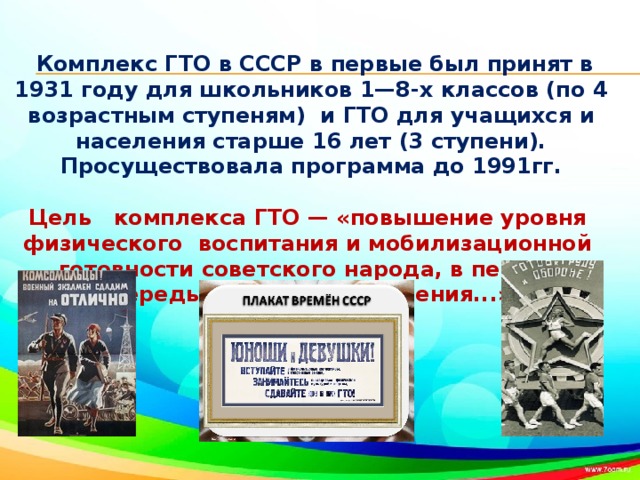Комплекс ГТО в СССР в первые был принят в 1931 году для школьников 1—8-х классов (по 4 возрастным ступеням) и ГТО для учащихся и населения старше 16 лет (3 ступени).   Просуществовала программа до 1991гг.  Цель комплекса ГТО — «повышение уровня физического воспитания и мобилизационной готовности советского народа, в первую очередь молодого поколения...».