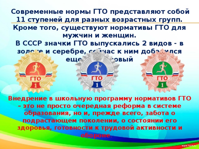 Современные нормы ГТО представляют собой 11 ступеней для разных возрастных групп. Кроме того, существуют нормативы ГТО для мужчин и женщин. В СССР значки ГТО выпускались 2 видов - в золоте и серебре, сейчас к ним добавился еще и бронзовый Внедрение в школьную программу нормативов ГТО – это не просто очередная реформа в системе образования, но и, прежде всего, забота о подрастающем поколении, о состоянии его здоровья, готовности к трудовой активности и обороне .