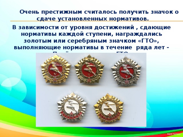 Очень престижным считалось получить значок о сдаче установленных нормативов.  В зависимости от уровня достижений , сдающие нормативы каждой ступени, награждались золотым или серебряным значком «ГТО», выполняющие нормативы в течение ряда лет - «Почётным значком ГТО».