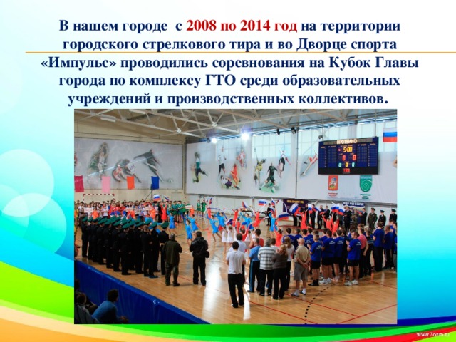 В нашем городе с 2008 по 2014 год на территории городского стрелкового тира и во Дворце спорта «Импульс» проводились соревнования на Кубок Главы города по комплексу ГТО среди образовательных учреждений и производственных коллективов.