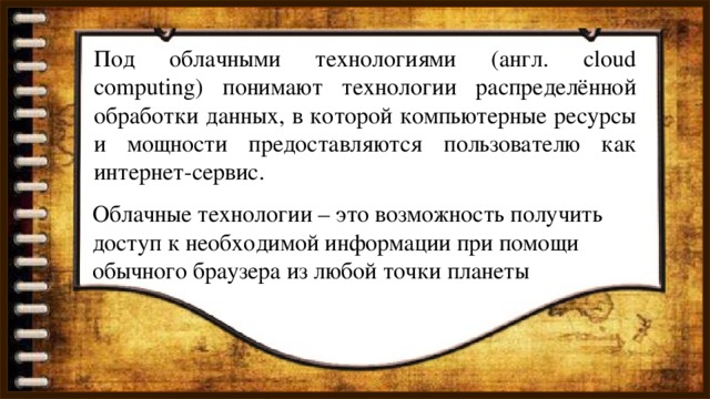Под облачными технологиями (англ. cloud computing) понимают технологии распределённой обработки данных, в которой компьютерные ресурсы и мощности предоставляются пользователю как интернет-сервис. Облачные технологии – это возможность получить доступ к необходимой информации при помощи обычного браузера из любой точки планеты