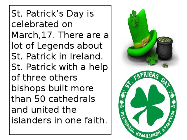 St. Patrick’s Day is celebrated on March,17. There are a lot of Legends about St. Patrick in Ireland. St. Patrick with a help of three others bishops built more than 50 cathedrals and united the islanders in one faith.