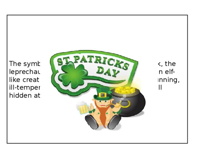 The symbols of his holidays are the shamrock, the leprechaun, the rainbow. The leprechaun is an elf-like creature from Irish folklore. He is lazy, cunning, ill-tempered, greedy. He has a pot of gold well hidden at the end of the rainbow.