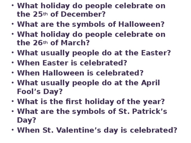 What holiday do people celebrate on the 25 th of December? What are the symbols of Halloween? What holiday do people celebrate on the 26 th of March? What usually people do at the Easter? When Easter is celebrated? When Halloween is celebrated? What usually people do at the April Fool’s Day? What is the first holiday of the year? What are the symbols of St. Patrick’s Day? When St. Valentine’s day is celebrated?