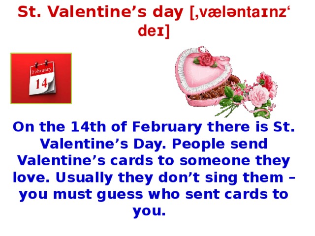 St. Valentine’s day [,væləntaɪnz‘ deɪ]    On the 14th of February there is St. Valentine’s Day. People send Valentine’s cards to someone they love. Usually they don’t sing them – you must guess who sent cards to you.