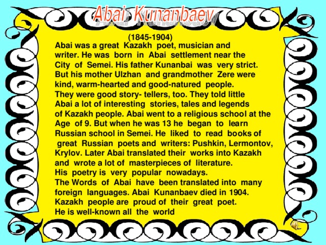 (1845-1904) Abai was a great Kazakh poet, musician and writer. He was born in Abai settlement near the City of Semei. His father Kunanbai was very strict. But his mother Ulzhan and grandmother Zere were kind, warm-hearted and good-natured people. They were good story- tellers, too. They told little Abai a lot of interesting stories, tales and legends of Kazakh people. Abai went to a religious school at the Age of 9. But when he was 13 he began to learn Russian school in Semei. He liked to read books of  great Russian poets and writers: Pushkin, Lermontov, Krylov. Later Abai translated their works into Kazakh and wrote a lot of masterpieces of literature. His poetry is very popular nowadays. The Words of Abai have been translated into many foreign languages. Abai Kunanbaev died in 1904. Kazakh people are proud of their great poet. He is well-known all the world