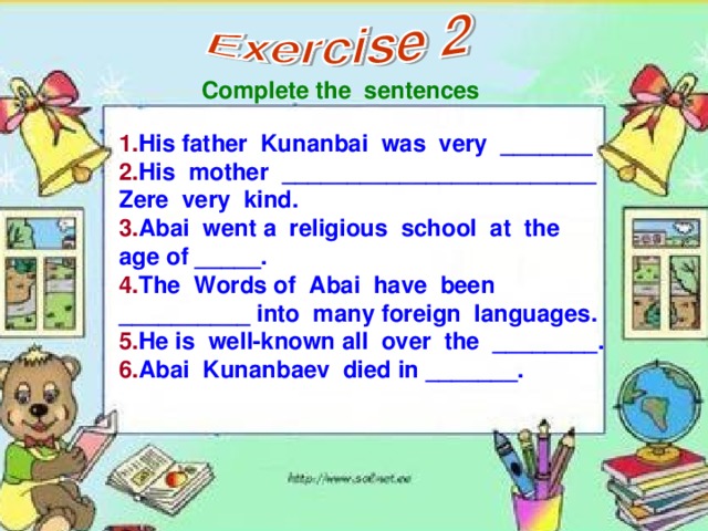 Complete the sentences 1. His father Kunanbai was very _______ 2. His mother ________________________ Zere very kind. 3. Abai went a religious school at the age of _____. 4. The Words of Abai have been __________ into many foreign languages. 5. He is well-known all over the ________. 6. Abai Kunanbaev died in _______.
